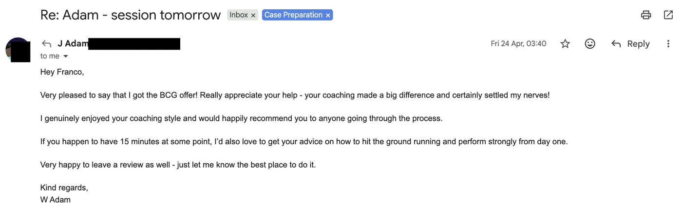 Message from Adam: Re: Adam - session tomorrow J Adam to Franco Apr 2026 Very pleased to say that I got the BCG offer! Really appreciate your help - your coaching made a big difference and certainly settled my nerves! I genuinely enjoyed your coaching style and would happily recommend you to anyone going through the process.