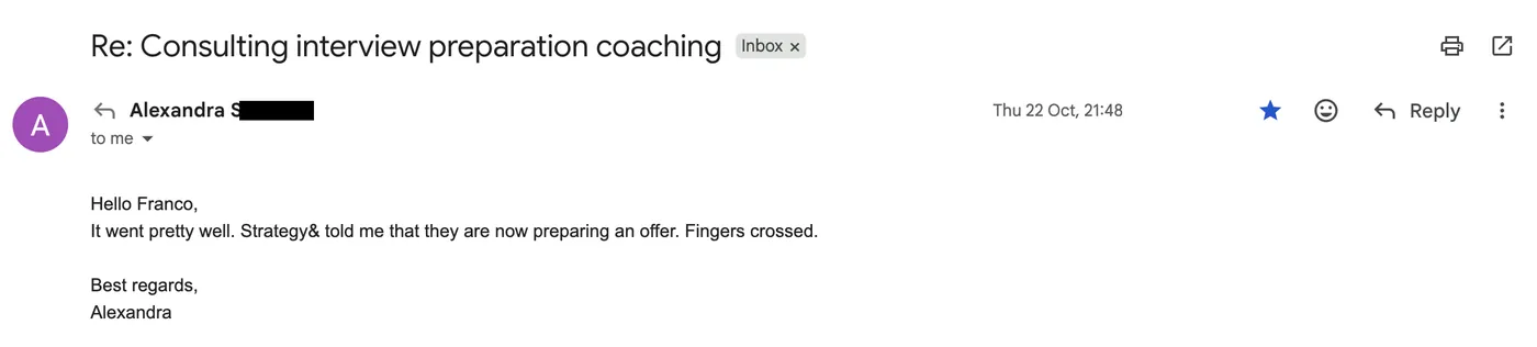 Message from Alexandra: Re: Consulting interview preparation coaching A Alexandra to Franco Oct 2026 Hello Franco, It went pretty well. Strategy& told me that they are now preparing an offer. Fingers crossed.