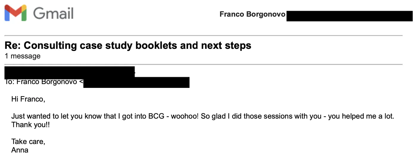 Message from Anna: Re: Consulting case study booklets and next steps A Anna to Franco Just wanted to let you know that I got into BCG - woohoo! So glad I did those sessions with you - you helped me a lot. Thank you!!