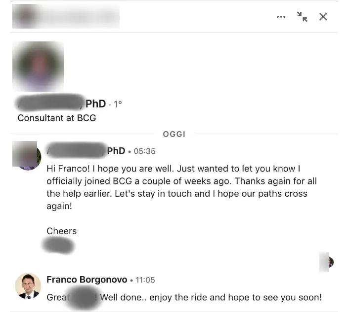 Message from PhD, now Consultant at BCG: · PhD, now Consultant at BCG to Franco Hi Franco! I hope you are well. Just wanted to let you know I officially joined BCG a couple of weeks ago. Thanks again for all the help earlier. Let's stay in touch and I hope our paths cross again!