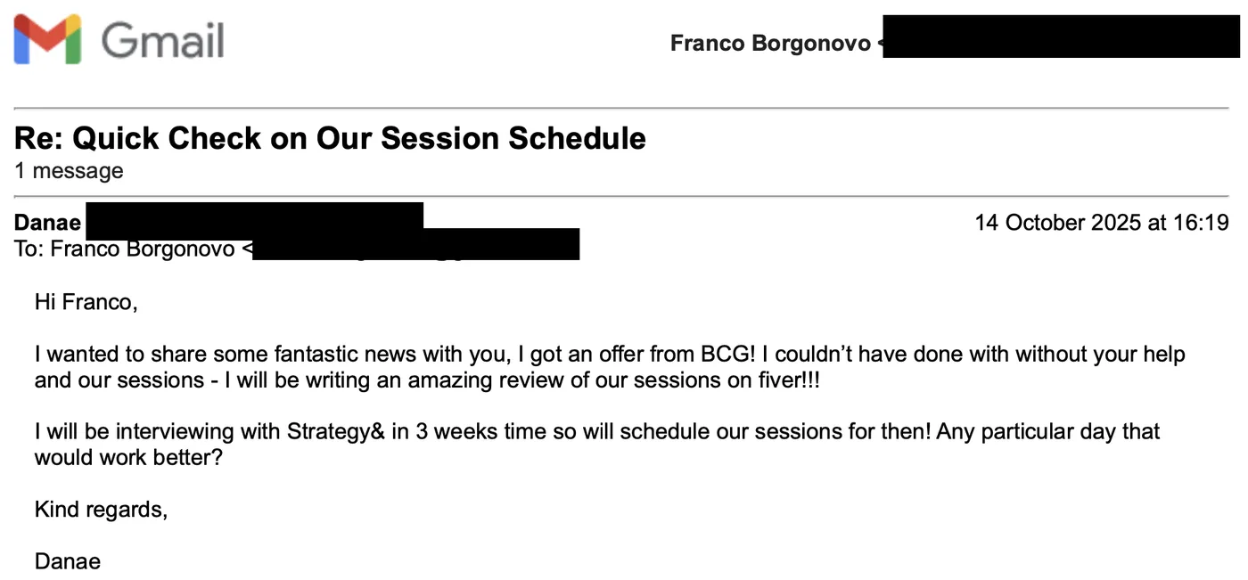 Message from Danae: Re: Quick check on our session schedule D Danae to Franco I wanted to share some fantastic news with you, I got an offer from BCG! I couldn't have done with without your help and our sessions.