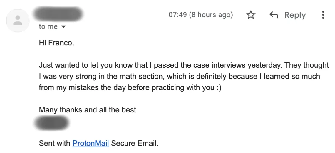 Message from Bain candidate: · Bain candidate to Franco Just wanted to let you know that I passed the case interviews yesterday. They thought I was very strong in the math section, which is definitely because I learned so much from my mistakes the day before practicing with you :)