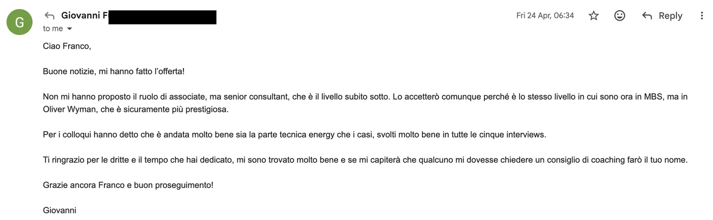 Message from Giovanni: G Giovanni to Franco Apr 2026 Ciao Franco, buone notizie, mi hanno fatto l'offerta! Senior consultant in Oliver Wyman. Per i colloqui hanno detto che è andata molto bene sia la parte tecnica energy che i casi. Ti ringrazio per le dritte e il tempo che hai dedicato.