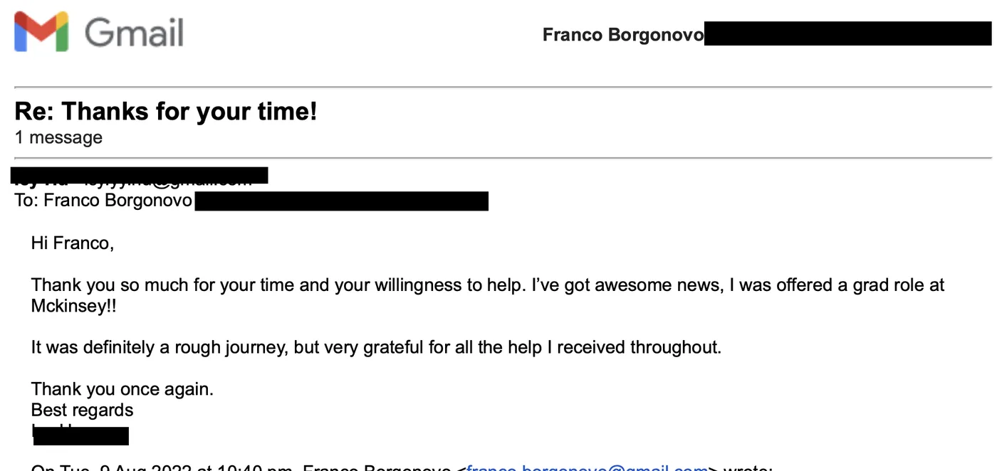 Message from Graduate candidate: Re: Thanks for your time! · Graduate candidate to Franco Thank you so much for your time and your willingness to help. I've got awesome news, I was offered a grad role at Mckinsey!! It was definitely a rough journey, but very grateful for all the help I received throughout.