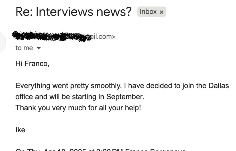 Message from Ike: Re: Interviews news? I Ike to Franco Everything went pretty smoothly. I have decided to join the Dallas office and will be starting in September. Thank you very much for all your help!
