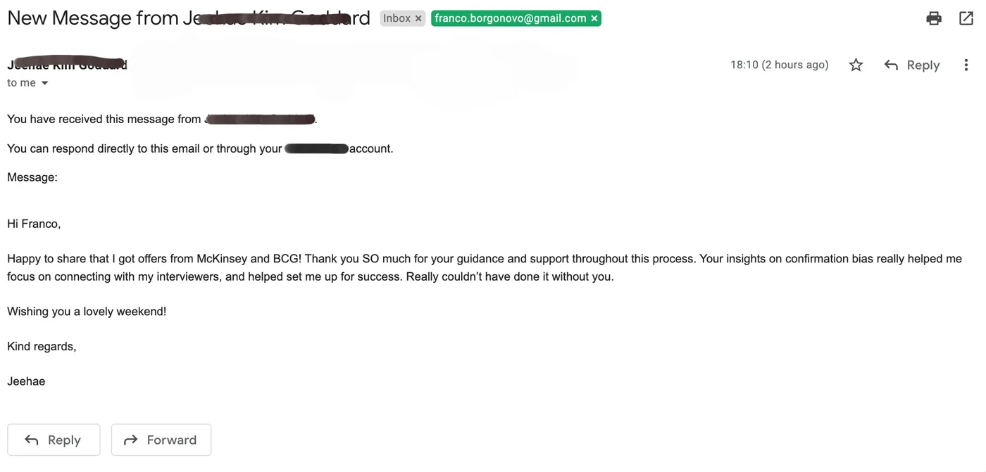 Message from Jeehae: New message J Jeehae to Franco Happy to share that I got offers from McKinsey and BCG! Thank you SO much for your guidance and support throughout this process. Your insights on confirmation bias really helped me focus on connecting with my interviewers, and helped set me up for success. Really couldn't have done it without you.