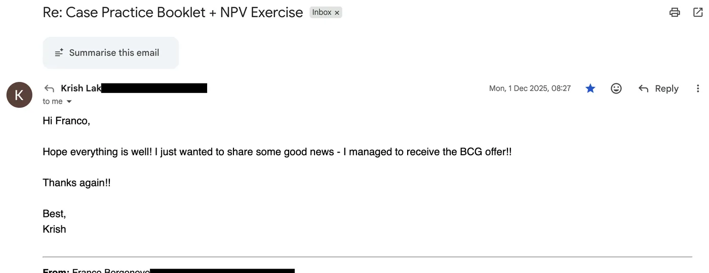 Message from Krish: Re: Case practice booklet + NPV exercise K Krish to Franco Hope everything is well! I just wanted to share some good news - I managed to receive the BCG offer!! Thanks again!!