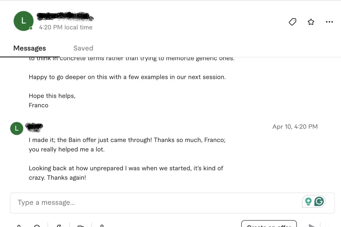 Message from L.: L L. to Franco I made it; the Bain offer just came through! Thanks so much, Franco; you really helped me a lot. Looking back at how unprepared I was when we started, it's kind of crazy. Thanks again!
