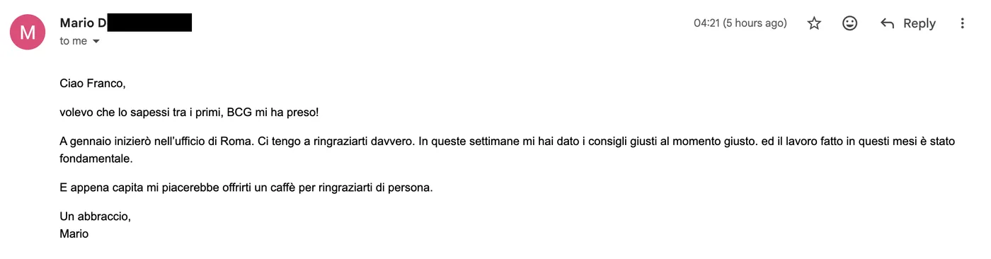 Message from Mario D.: Ciao Franco, volevo che lo sapessi tra i primi, BCG mi ha preso! A gennaio inizierò nell'ufficio di Roma. Ci tengo a ringraziarti davvero.