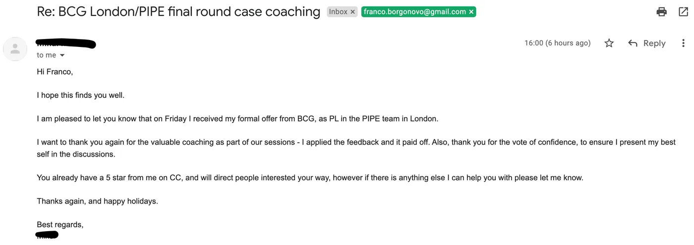 Message from Project Leader candidate: Re: BCG London/PIPE final round case coaching · Project Leader candidate to Franco I am pleased to let you know that on Friday I received my formal offer from BCG, as PL in the PIPE team in London. I want to thank you again for the valuable coaching as part of our sessions - I applied the feedback and it paid off. Also, thank you for the vote of confidence, to ensure I present my best self in the discussions.