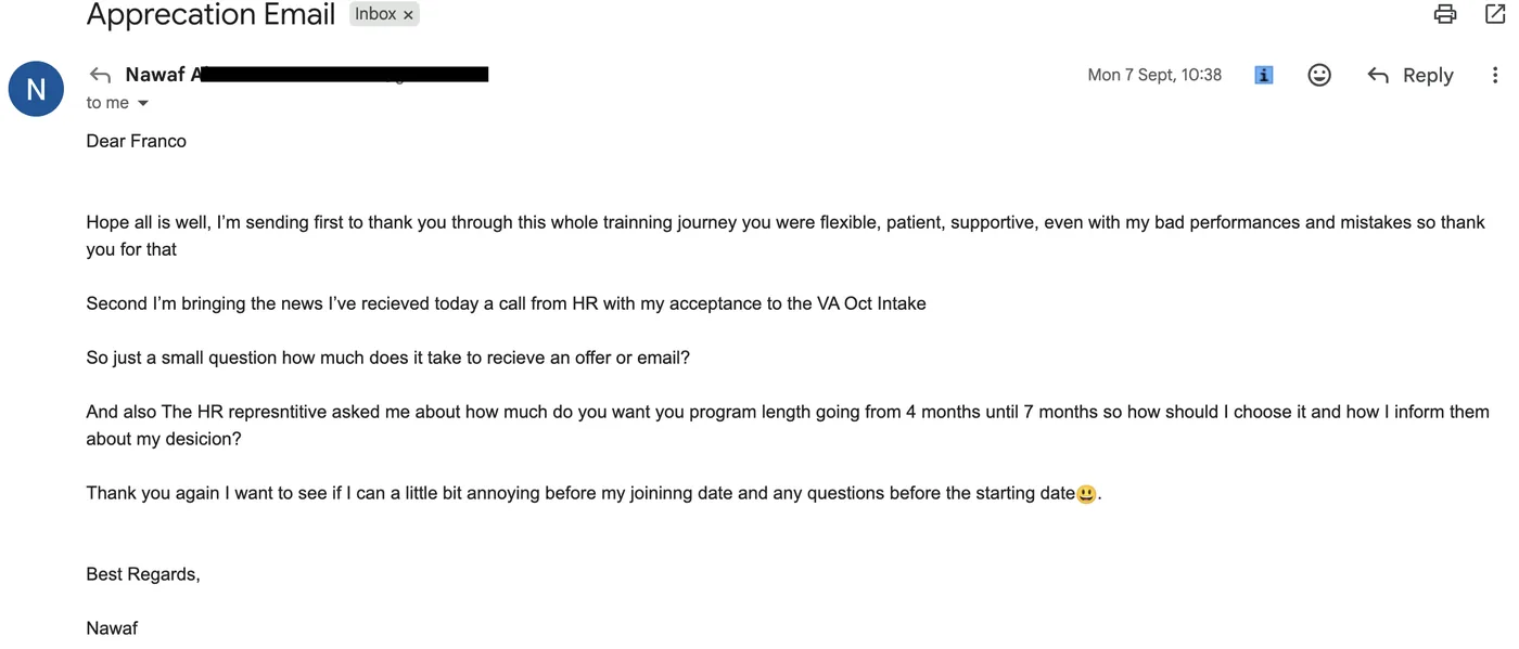 Message from Nawaf: Apprecation Email N Nawaf to Franco Sep 2026 Hope all is well, I’m sending first to thank you through this whole trainning journey you were flexible, patient, supportive, even with my bad performances and mistakes so thank you for that Second I’m bringing the news I’ve recieved today a call from HR with my acceptance to the VA Oct Intake