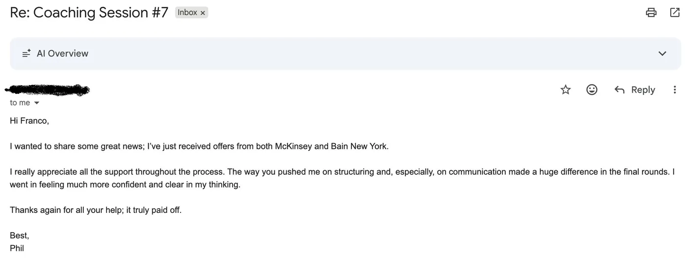 Message from Phil: Re: Coaching Session #7 P Phil to Franco I wanted to share some great news; I've just received offers from both McKinsey and Bain New York. I really appreciate all the support throughout the process. The way you pushed me on structuring and, especially, on communication made a huge difference in the final rounds. I went in feeling much more confident and clear in my thinking. Thanks again for all your help; it truly paid off.