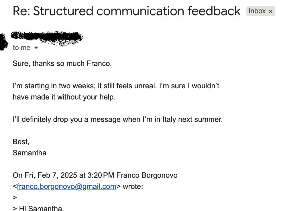 Message from Samantha: Re: Structured communication feedback S Samantha to Franco Sure, thanks so much Franco. I'm starting in two weeks; it still feels unreal. I'm sure I wouldn't have made it without your help.