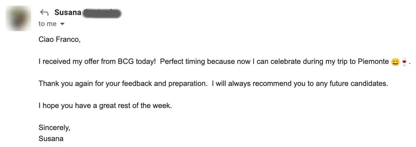 Message from Susana: S Susana to Franco I received my offer from BCG today! Perfect timing because now I can celebrate during my trip to Piemonte. Thank you again for your feedback and preparation. I will always recommend you to any future candidates.