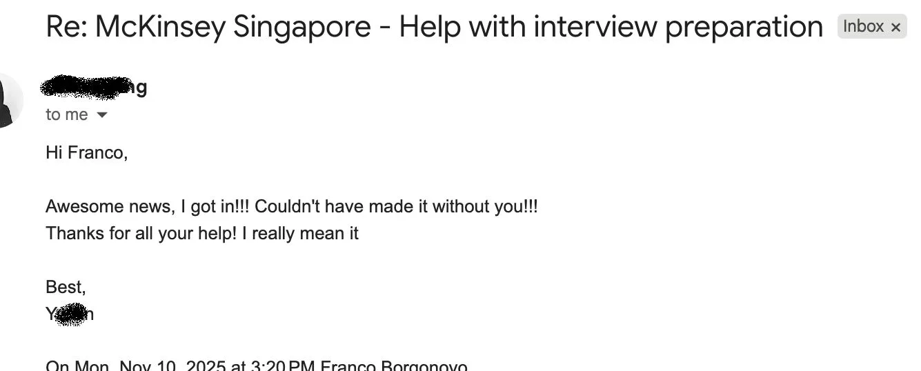 Message from Y.: Re: McKinsey Singapore - help with interview preparation Y Y. to Franco Awesome news, I got in!!! Couldn't have made it without you!!! Thanks for all your help! I really mean it.